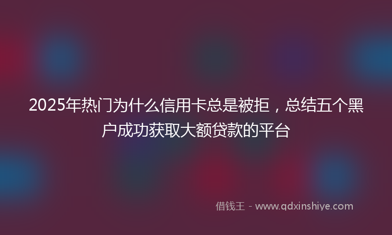 2025年热门为什么信用卡总是被拒，总结五个黑户成功获取大额贷款的平台