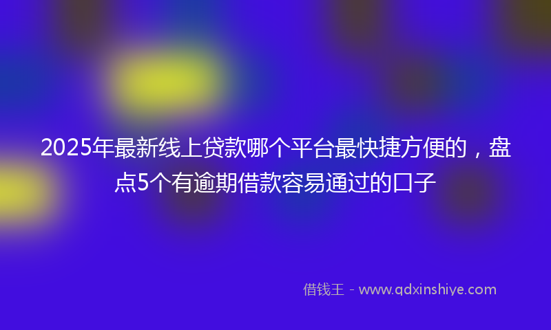 2025年最新线上贷款哪个平台最快捷方便的，盘点5个有逾期借款容易通过的口子