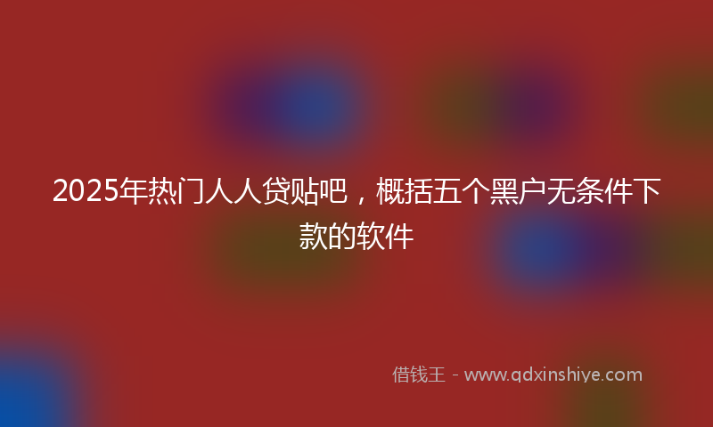 2025年热门人人贷贴吧，概括五个黑户无条件下款的软件
