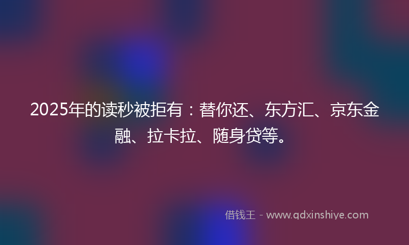 2025年的读秒被拒有：替你还、东方汇、京东金融、拉卡拉、随身贷等。