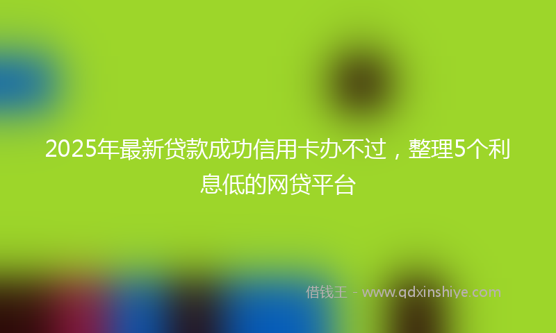 2025年最新贷款成功信用卡办不过，整理5个利息低的网贷平台