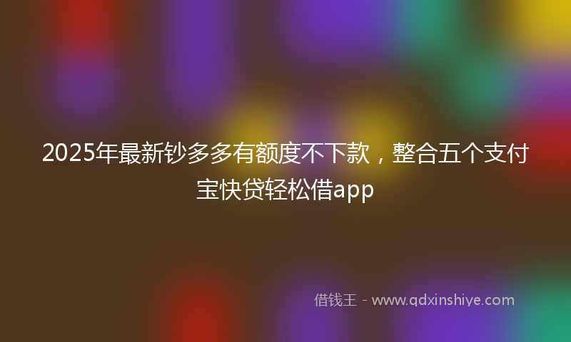 2025年最新钞多多有额度不下款，整合五个支付宝快贷轻松借app