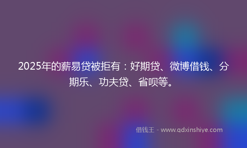 2025年的薪易贷被拒有：好期贷、微博借钱、分期乐、功夫贷、省呗等。