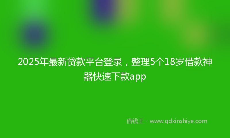 2025年最新贷款平台登录，整理5个18岁借款神器快速下款app