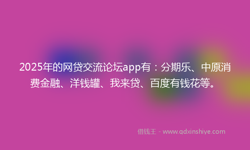 2025年的网贷交流论坛app有：分期乐、中原消费金融、洋钱罐、我来贷、百度有钱花等。