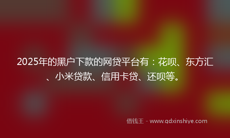2025年的黑户下款的网贷平台有：花呗、东方汇、小米贷款、信用卡贷、还呗等。
