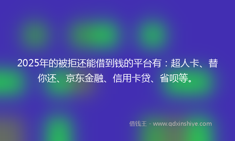 2025年的被拒还能借到钱的平台有：超人卡、替你还、京东金融、信用卡贷、省呗等。