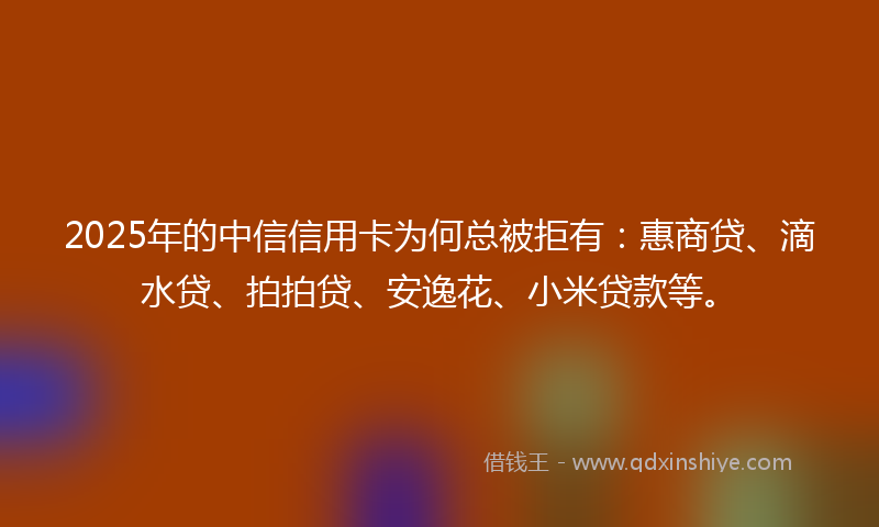 2025年的中信信用卡为何总被拒有：惠商贷、滴水贷、拍拍贷、安逸花、小米贷款等。