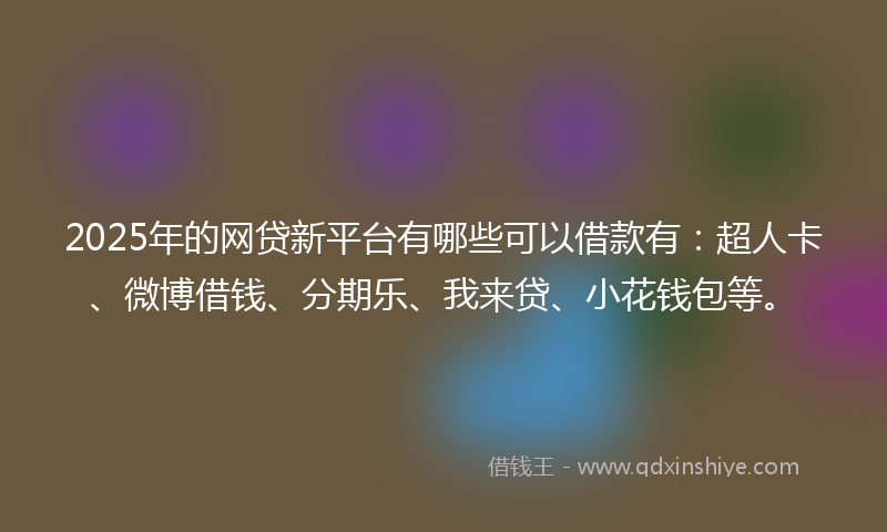2025年的网贷新平台有哪些可以借款有：超人卡、微博借钱、分期乐、我来贷、小花钱包等。