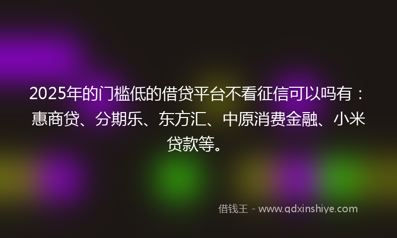 2025年的门槛低的借贷平台不看征信可以吗有：惠商贷、分期乐、东方汇、中原消费金融、小米贷款等。
