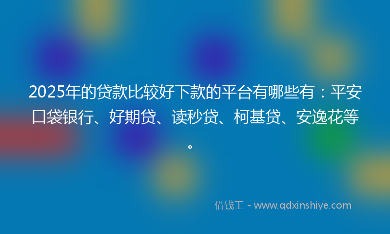 2025年的贷款比较好下款的平台有哪些有：平安口袋银行、好期贷、读秒贷、柯基贷、安逸花等。