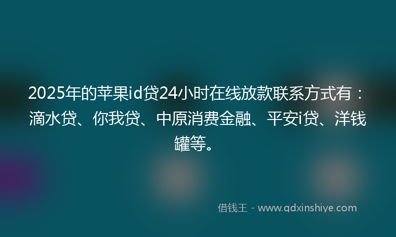 2025年的苹果id贷24小时在线放款联系方式有：滴水贷、你我贷、中原消费金融、平安i贷、洋钱罐等。