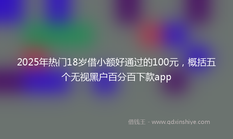 2025年热门18岁借小额好通过的100元，概括五个无视黑户百分百下款app