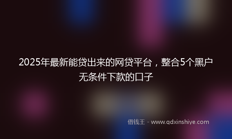 2025年最新能贷出来的网贷平台，整合5个黑户无条件下款的口子
