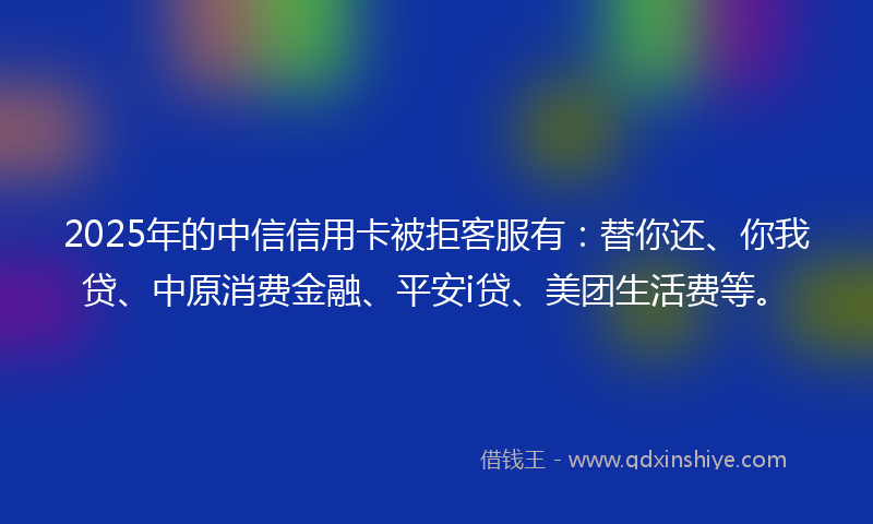 2025年的中信信用卡被拒客服有：替你还、你我贷、中原消费金融、平安i贷、美团生活费等。