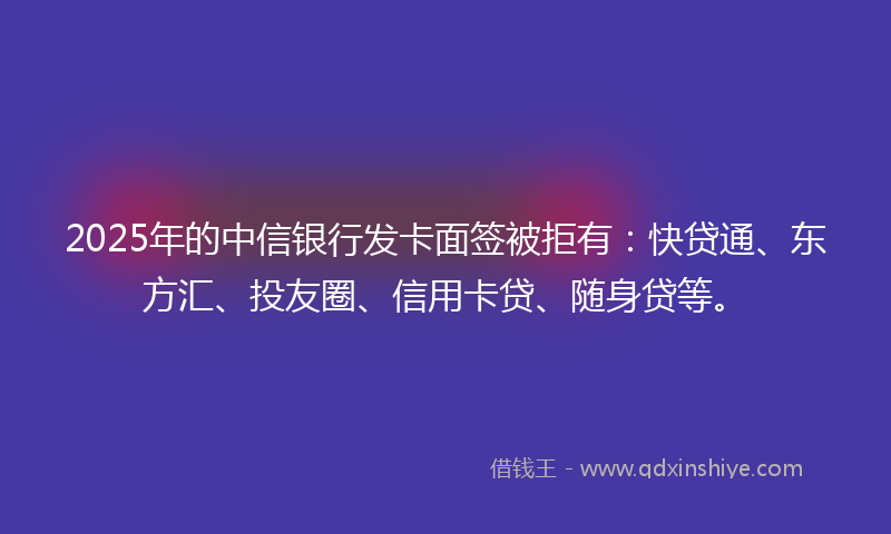 2025年的中信银行发卡面签被拒有：快贷通、东方汇、投友圈、信用卡贷、随身贷等。