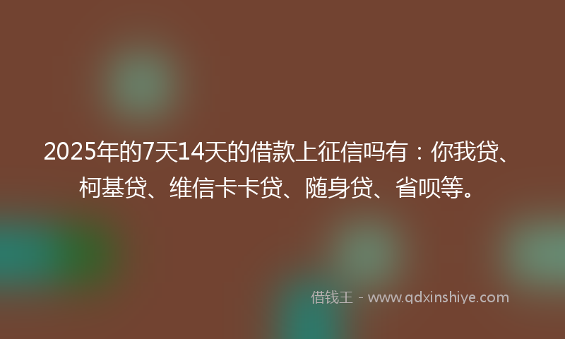 2025年的7天14天的借款上征信吗有：你我贷、柯基贷、维信卡卡贷、随身贷、省呗等。