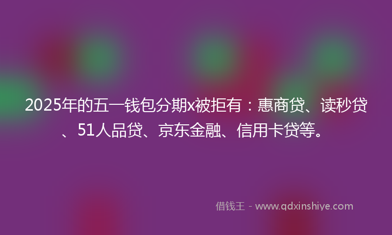 2025年的五一钱包分期x被拒有：惠商贷、读秒贷、51人品贷、京东金融、信用卡贷等。