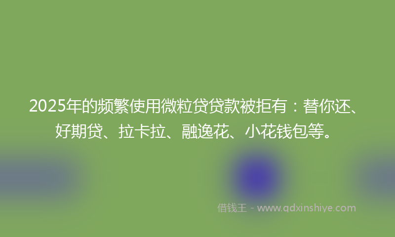 2025年的频繁使用微粒贷贷款被拒有：替你还、好期贷、拉卡拉、融逸花、小花钱包等。
