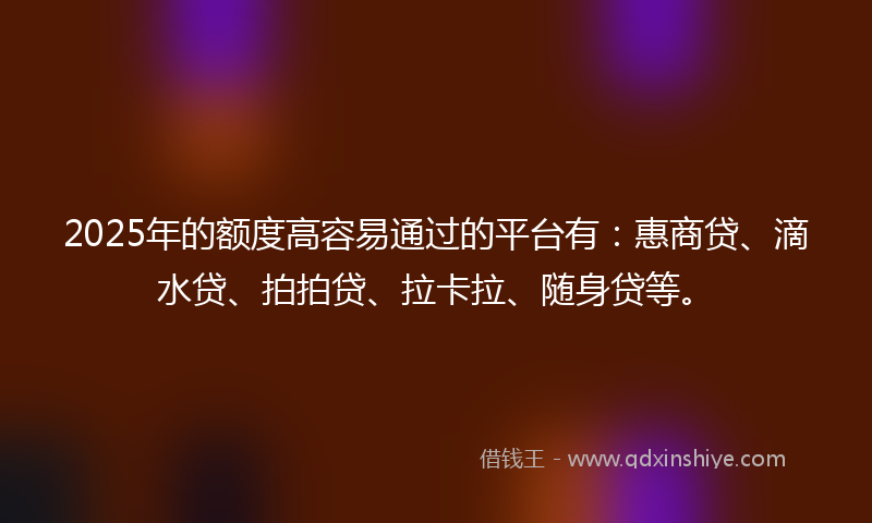 2025年的额度高容易通过的平台有：惠商贷、滴水贷、拍拍贷、拉卡拉、随身贷等。