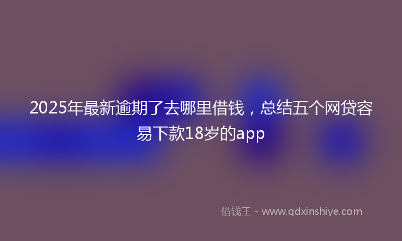 2025年最新逾期了去哪里借钱，总结五个网贷容易下款18岁的app