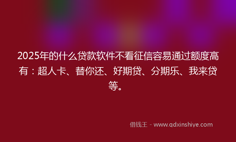 2025年的什么贷款软件不看征信容易通过额度高有：超人卡、替你还、好期贷、分期乐、我来贷等。