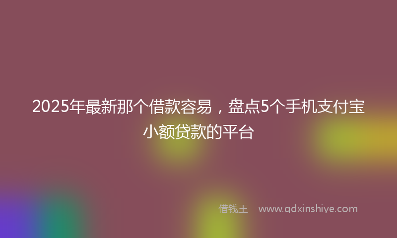2025年最新那个借款容易，盘点5个手机支付宝小额贷款的平台