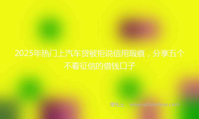 2025年热门上汽车贷被拒说信用瑕疵，分享五个不看征信的借钱口子