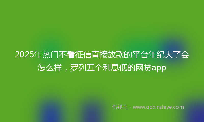 2025年热门不看征信直接放款的平台年纪大了会怎么样，罗列五个利息低的网贷app