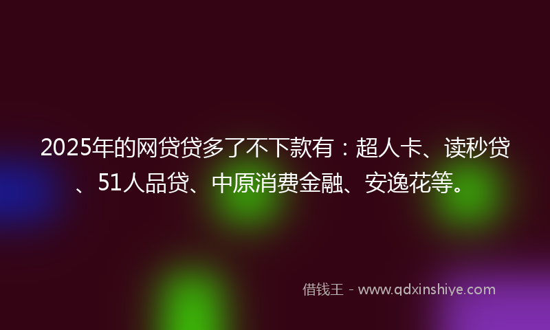 2025年的网贷贷多了不下款有：超人卡、读秒贷、51人品贷、中原消费金融、安逸花等。