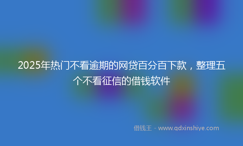2025年热门不看逾期的网贷百分百下款，整理五个不看征信的借钱软件