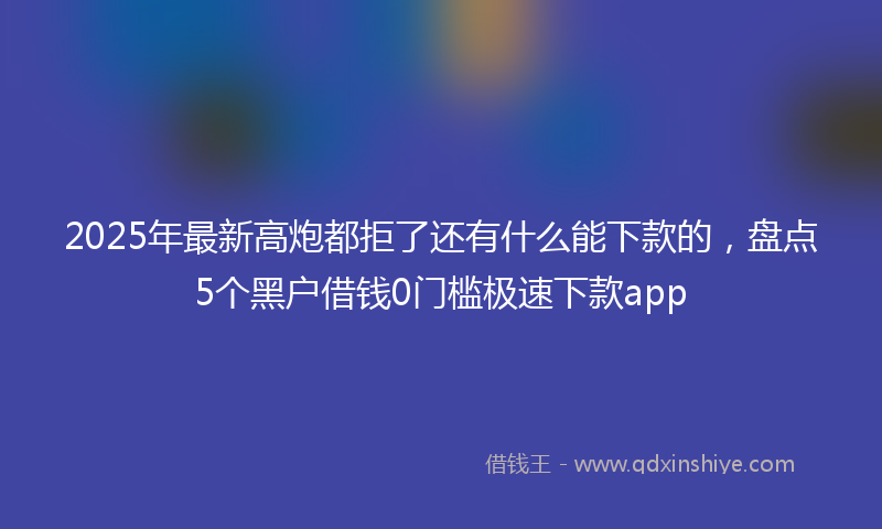 2025年最新高炮都拒了还有什么能下款的，盘点5个黑户借钱0门槛极速下款app