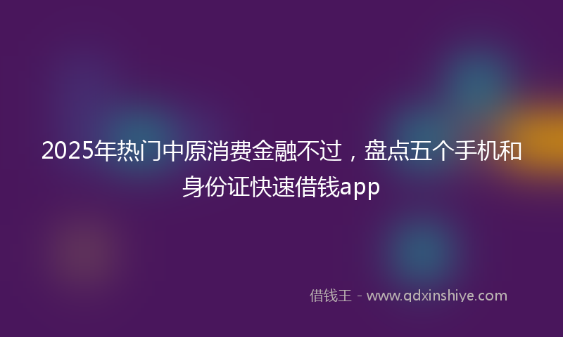 2025年热门中原消费金融不过，盘点五个手机和身份证快速借钱app