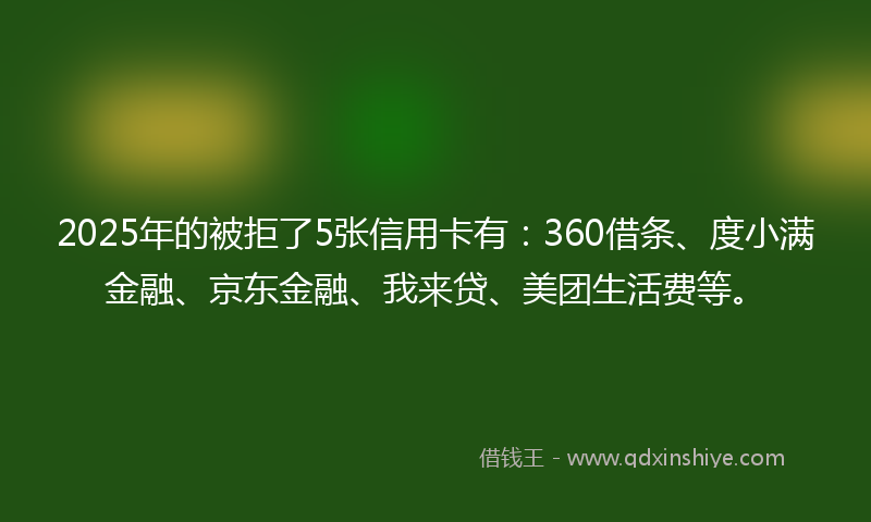 2025年的被拒了5张信用卡有：360借条、度小满金融、京东金融、我来贷、美团生活费等。