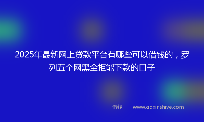2025年最新网上贷款平台有哪些可以借钱的，罗列五个网黑全拒能下款的口子