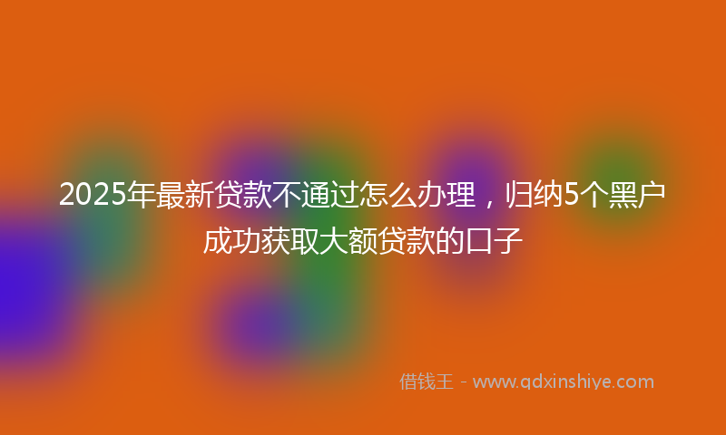 2025年最新贷款不通过怎么办理，归纳5个黑户成功获取大额贷款的口子