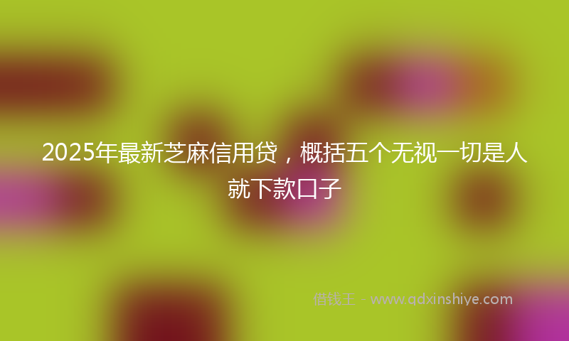 2025年最新芝麻信用贷，概括五个无视一切是人就下款口子