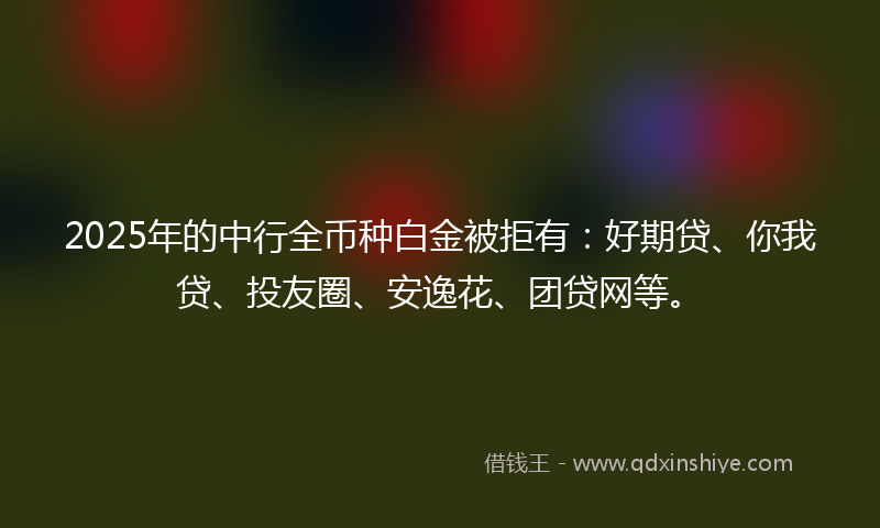 2025年的中行全币种白金被拒有：好期贷、你我贷、投友圈、安逸花、团贷网等。