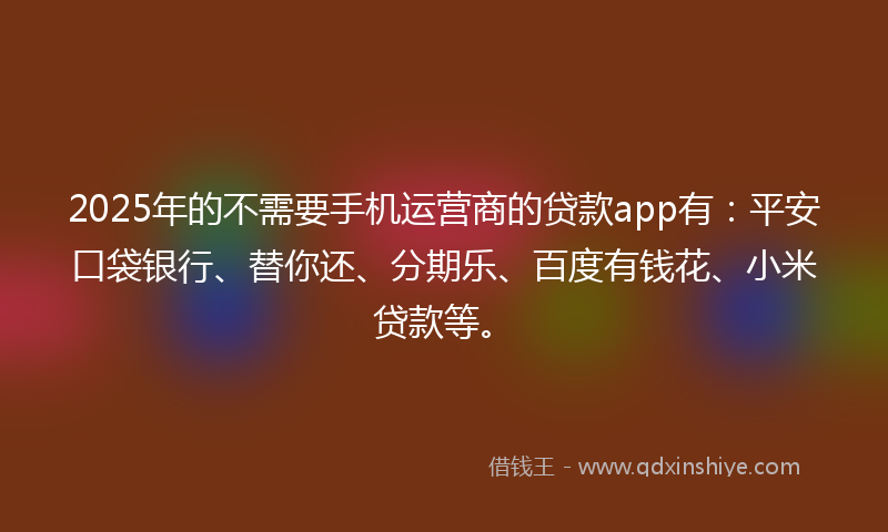2025年的不需要手机运营商的贷款app有：平安口袋银行、替你还、分期乐、百度有钱花、小米贷款等。