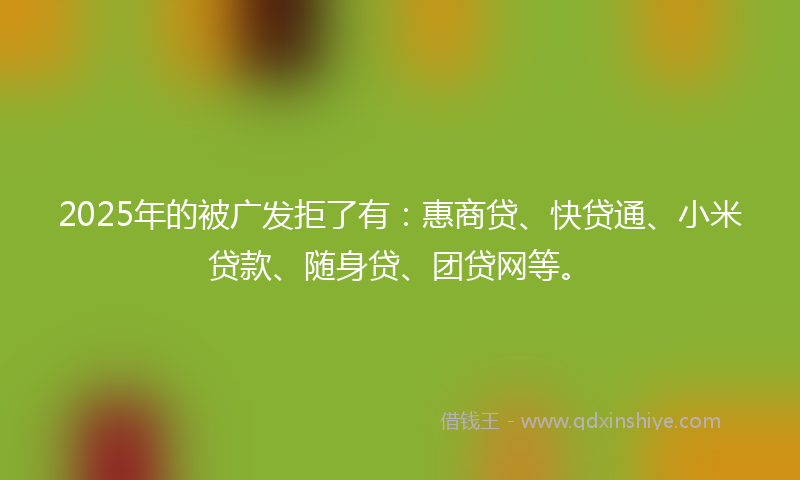 2025年的被广发拒了有：惠商贷、快贷通、小米贷款、随身贷、团贷网等。