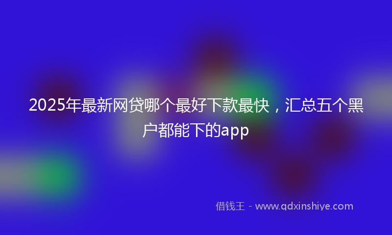 2025年最新网贷哪个最好下款最快，汇总五个黑户都能下的app