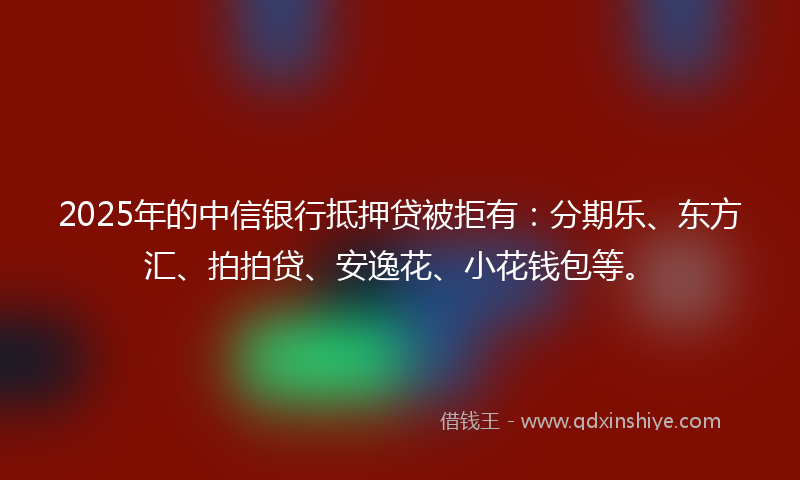 2025年的中信银行抵押贷被拒有：分期乐、东方汇、拍拍贷、安逸花、小花钱包等。