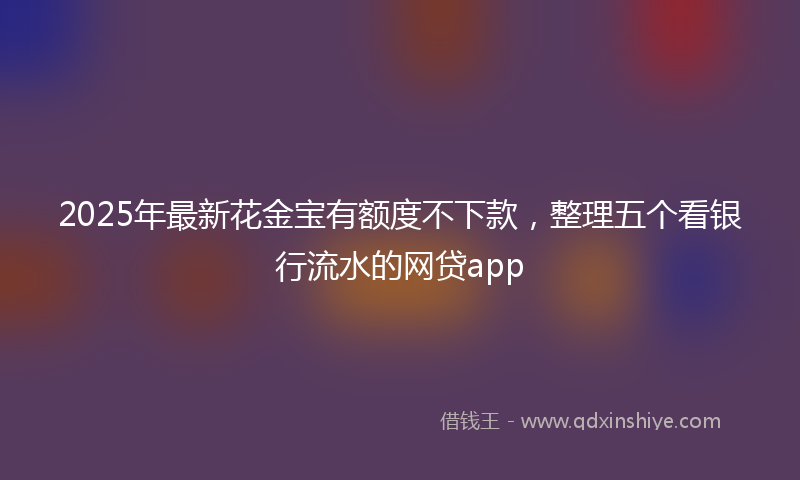 2025年最新花金宝有额度不下款，整理五个看银行流水的网贷app
