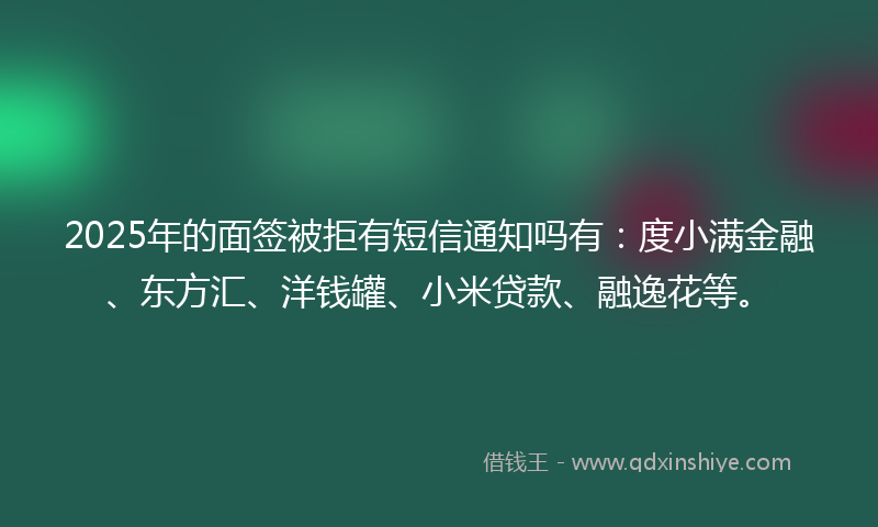 2025年的面签被拒有短信通知吗有：度小满金融、东方汇、洋钱罐、小米贷款、融逸花等。