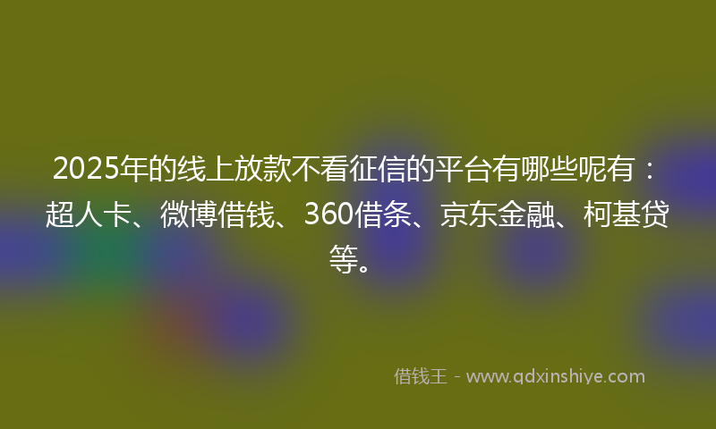 2025年的线上放款不看征信的平台有哪些呢有：超人卡、微博借钱、360借条、京东金融、柯基贷等。