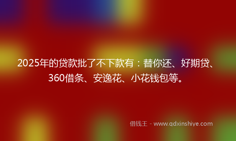 2025年的贷款批了不下款有：替你还、好期贷、360借条、安逸花、小花钱包等。