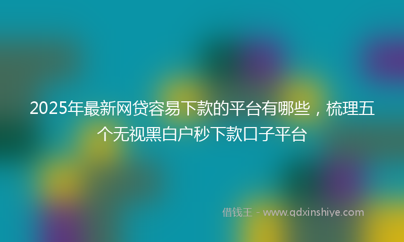 2025年最新网贷容易下款的平台有哪些，梳理五个无视黑白户秒下款口子平台