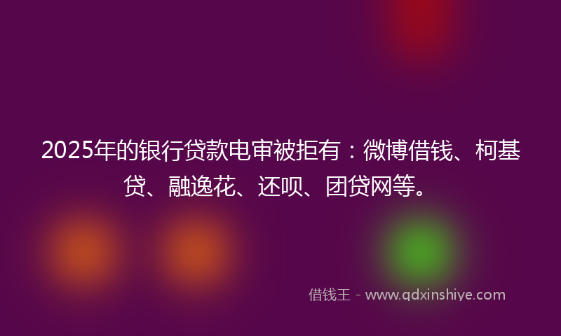 2025年的银行贷款电审被拒有：微博借钱、柯基贷、融逸花、还呗、团贷网等。