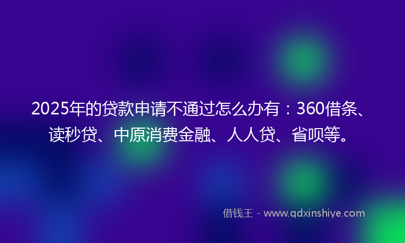 2025年的贷款申请不通过怎么办有：360借条、读秒贷、中原消费金融、人人贷、省呗等。
