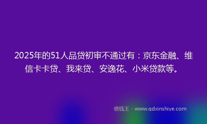 2025年的51人品贷初审不通过有：京东金融、维信卡卡贷、我来贷、安逸花、小米贷款等。